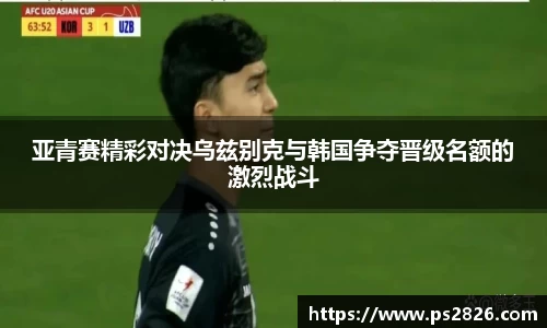 亚青赛精彩对决乌兹别克与韩国争夺晋级名额的激烈战斗